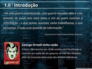 IntroduçãoIntrodução1.01.0
George Orwell tinha razãoGeorge Orwell tinha razão
O livro 1984 (escrito em 1938) retrata uma fiscalização eO livro 1984 (escrito em 1938) retrata uma fiscalização e
controle por parte de um governo na vida dos cidadãos,controle por parte de um governo na vida dos cidadãos,
além da crescente destruição dos direitos individuais.além da crescente destruição dos direitos individuais.
““Há uma guerra acontecendo, uma guerra mundial. Não é umaHá uma guerra acontecendo, uma guerra mundial. Não é uma
questão de quem tem mais balas e sim de quem controla aquestão de quem tem mais balas e sim de quem controla a
informação – o que vemos, ouvimos, como trabalhamos, o queinformação – o que vemos, ouvimos, como trabalhamos, o que
pensamos. É tudo uma questão de informação.”pensamos. É tudo uma questão de informação.”
Trecho do livroTrecho do livro Future CrimesFuture Crimes, de Marc Goodman, de Marc Goodman
 