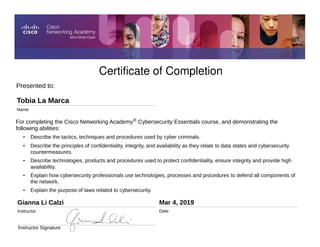 Certificate of Completion
Presented to:
Tobia La Marca
Name
Gianna Li Calzi
Instructor
Mar 4, 2019
Date
Instructor Signature
For completing the Cisco Networking Academy® Cybersecurity Essentials course, and demonstrating the
following abilities:
• Describe the tactics, techniques and procedures used by cyber criminals.
• Describe the principles of confidentiality, integrity, and availability as they relate to data states and cybersecurity
countermeasures.
• Describe technologies, products and procedures used to protect confidentiality, ensure integrity and provide high
availability.
• Explain how cybersecurity professionals use technologies, processes and procedures to defend all components of
the network.
• Explain the purpose of laws related to cybersecurity.
 
