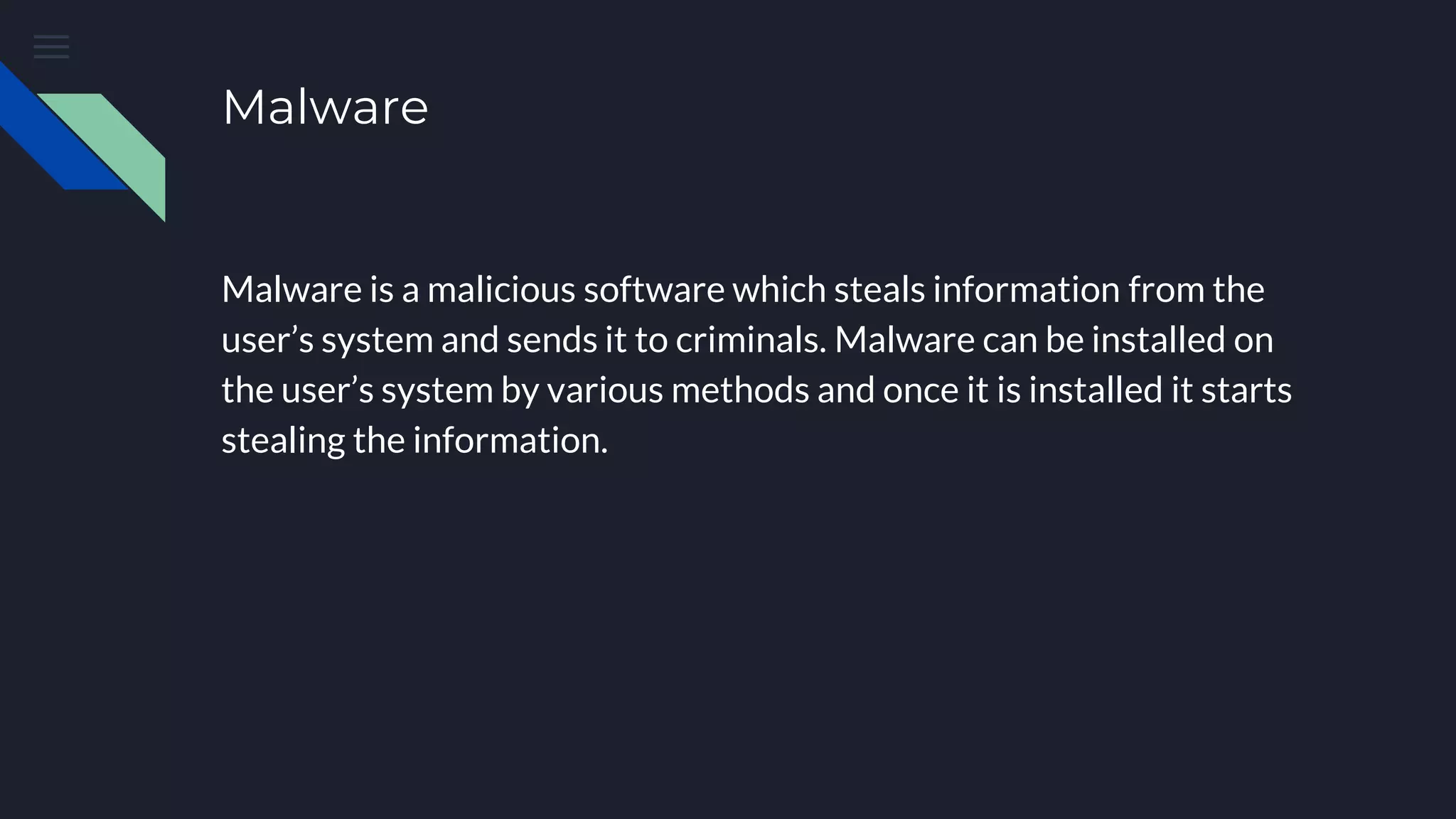 Malware
Malware is a malicious software which steals information from the
user’s system and sends it to criminals. Malware can be installed on
the user’s system by various methods and once it is installed it starts
stealing the information.
 