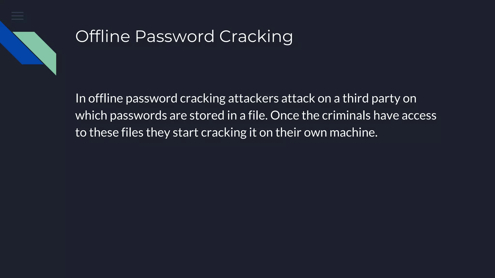 Offline Password Cracking
In offline password cracking attackers attack on a third party on
which passwords are stored in a file. Once the criminals have access
to these files they start cracking it on their own machine.
 