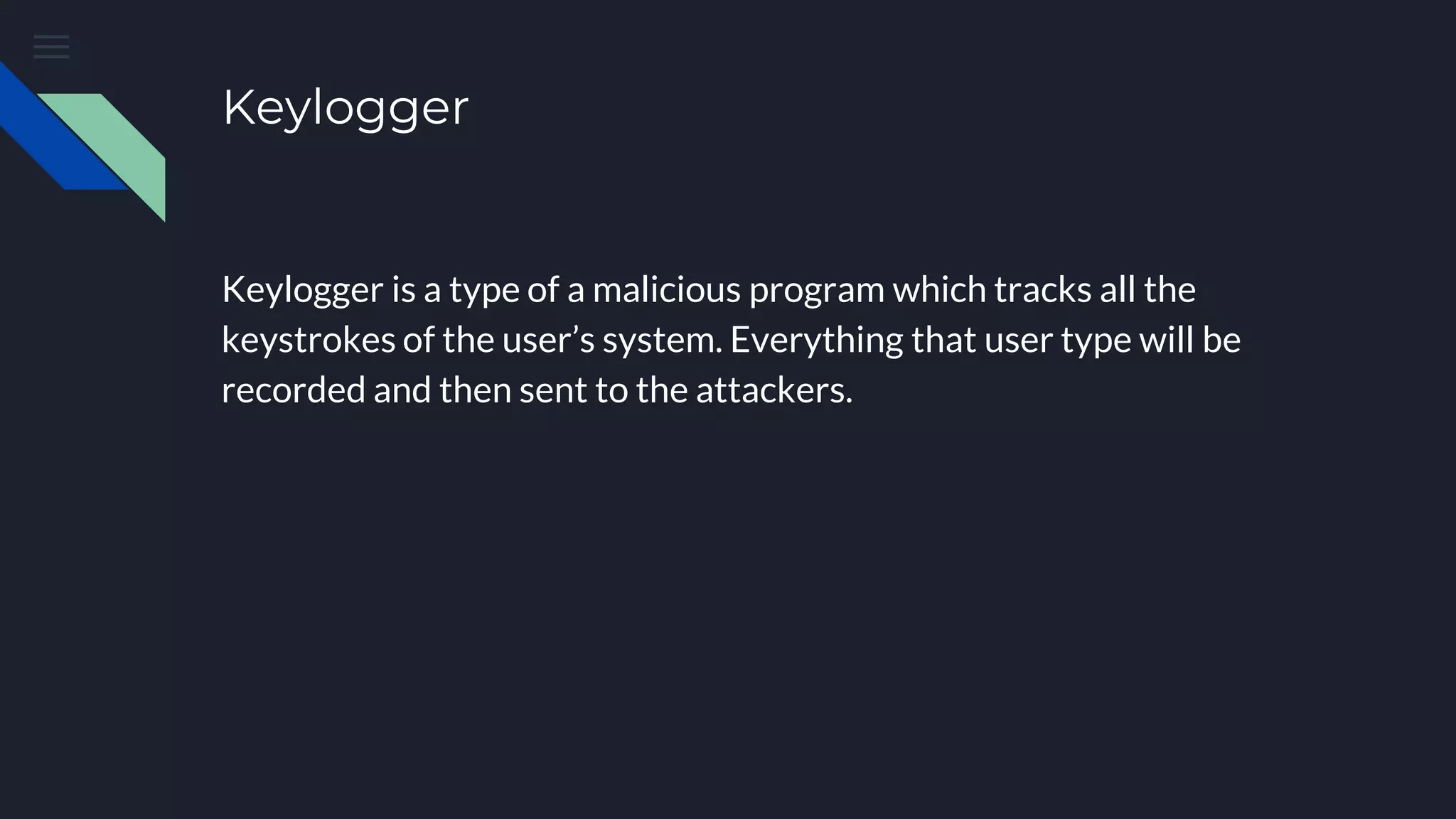 Keylogger
Keylogger is a type of a malicious program which tracks all the
keystrokes of the user’s system. Everything that user type will be
recorded and then sent to the attackers.
 
