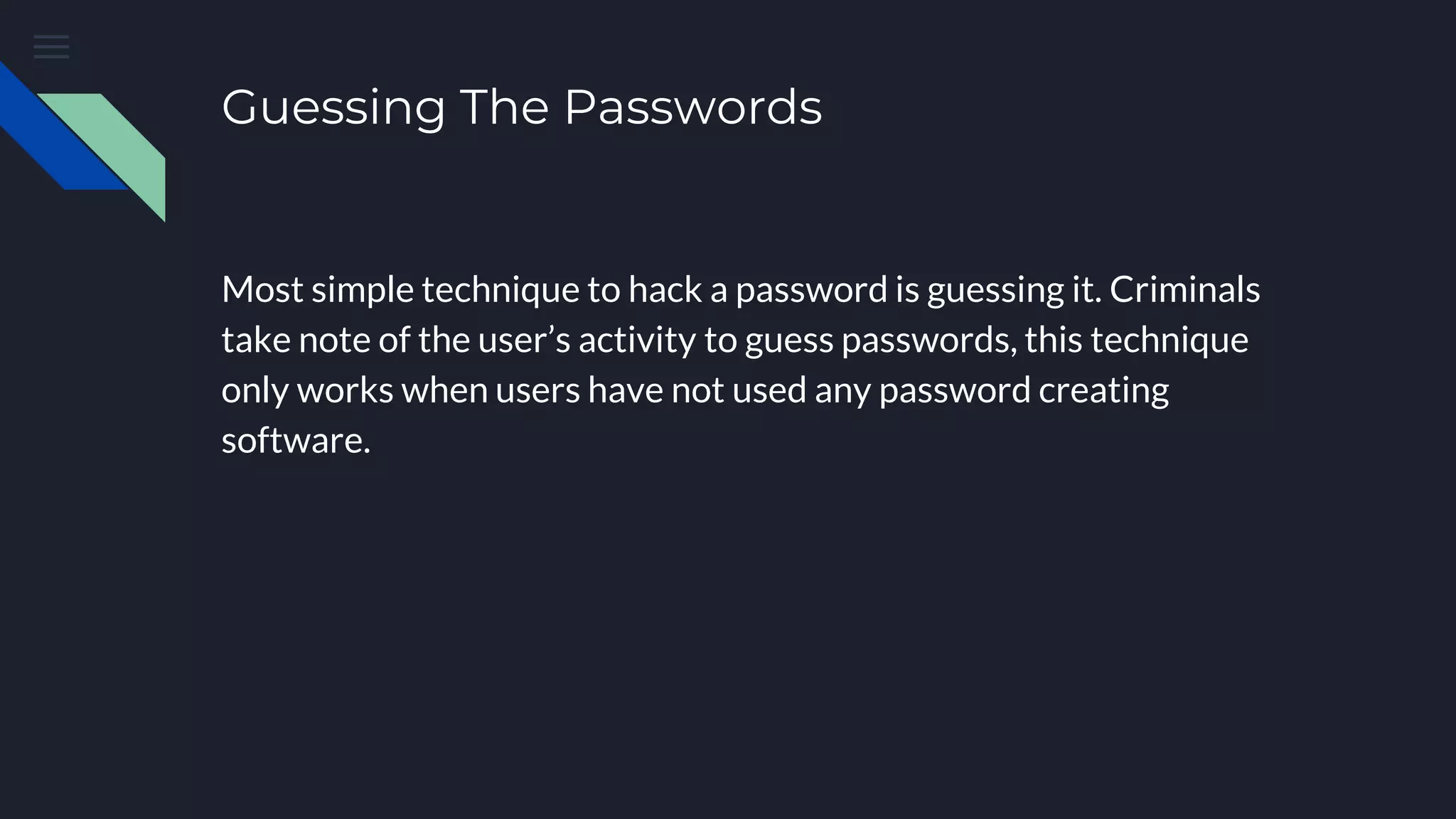 Guessing The Passwords
Most simple technique to hack a password is guessing it. Criminals
take note of the user’s activity to guess passwords, this technique
only works when users have not used any password creating
software.
 