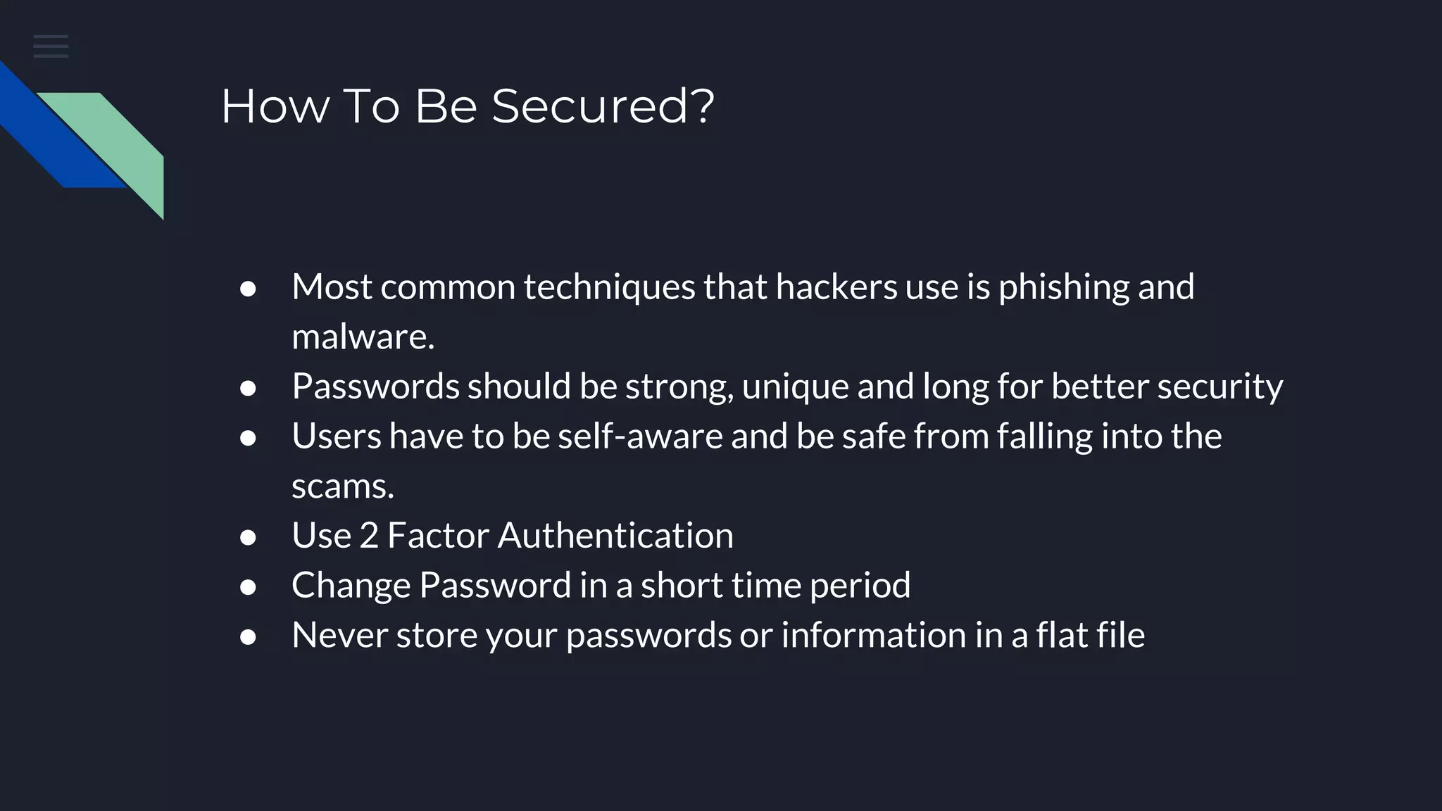 How To Be Secured?
● Most common techniques that hackers use is phishing and
malware.
● Passwords should be strong, unique and long for better security
● Users have to be self-aware and be safe from falling into the
scams.
● Use 2 Factor Authentication
● Change Password in a short time period
● Never store your passwords or information in a flat file
 