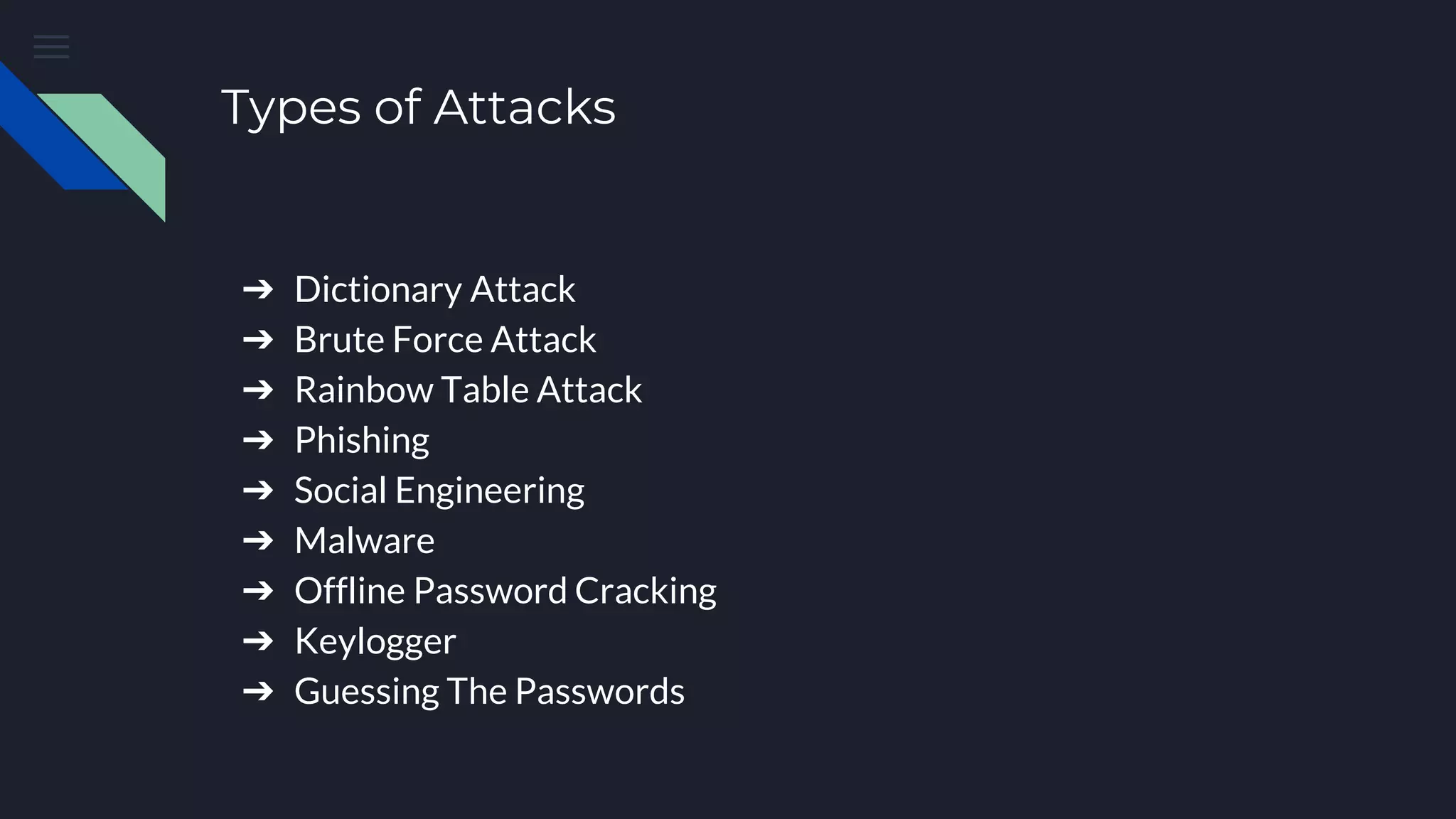 Types of Attacks
➔ Dictionary Attack
➔ Brute Force Attack
➔ Rainbow Table Attack
➔ Phishing
➔ Social Engineering
➔ Malware
➔ Offline Password Cracking
➔ Keylogger
➔ Guessing The Passwords
 