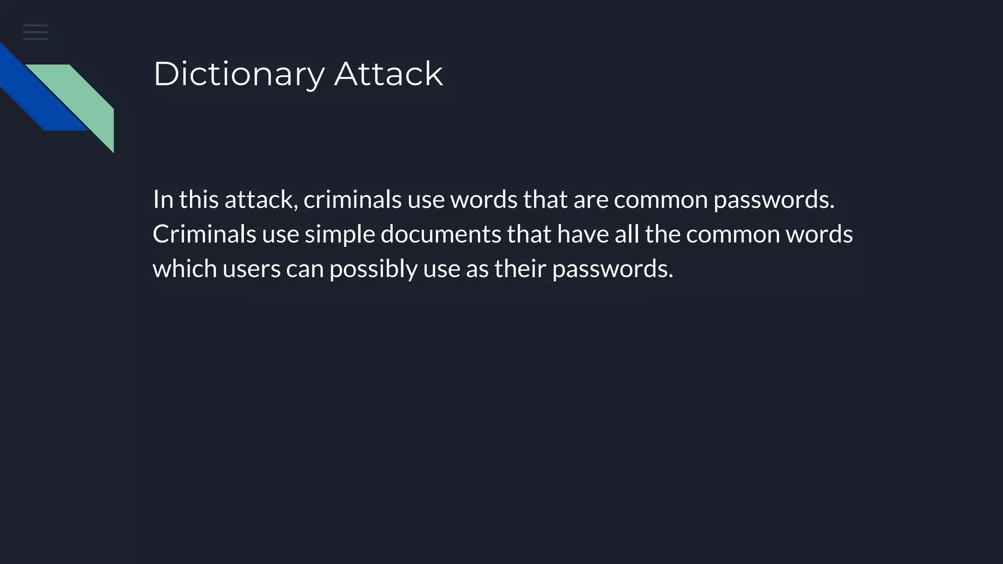 Dictionary Attack
In this attack, criminals use words that are common passwords.
Criminals use simple documents that have all the common words
which users can possibly use as their passwords.
 