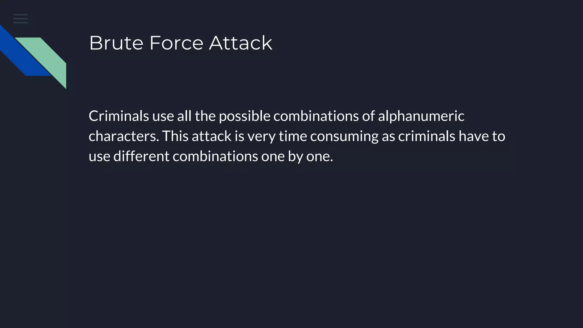 Brute Force Attack
Criminals use all the possible combinations of alphanumeric
characters. This attack is very time consuming as criminals have to
use different combinations one by one.
 