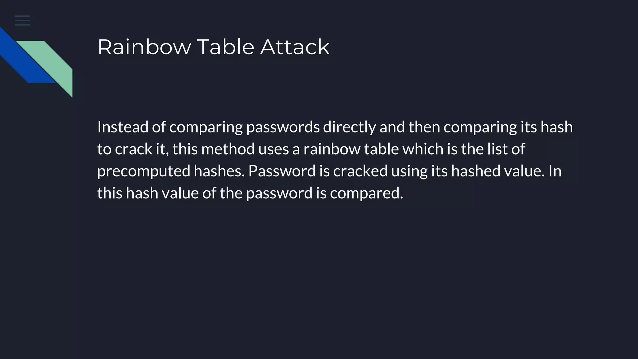 Rainbow Table Attack
Instead of comparing passwords directly and then comparing its hash
to crack it, this method uses a rainbow table which is the list of
precomputed hashes. Password is cracked using its hashed value. In
this hash value of the password is compared.
 