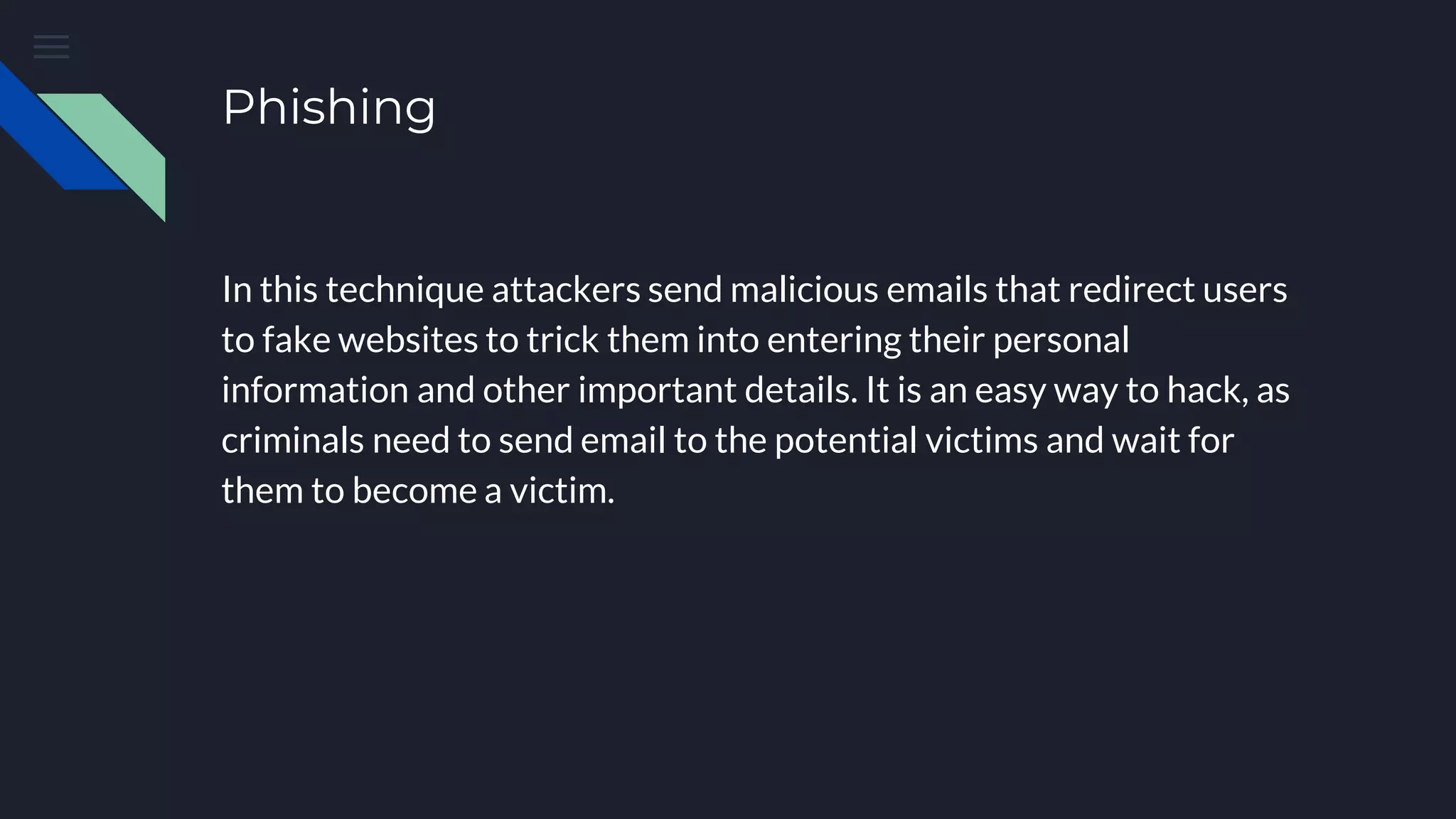 Phishing
In this technique attackers send malicious emails that redirect users
to fake websites to trick them into entering their personal
information and other important details. It is an easy way to hack, as
criminals need to send email to the potential victims and wait for
them to become a victim.
 