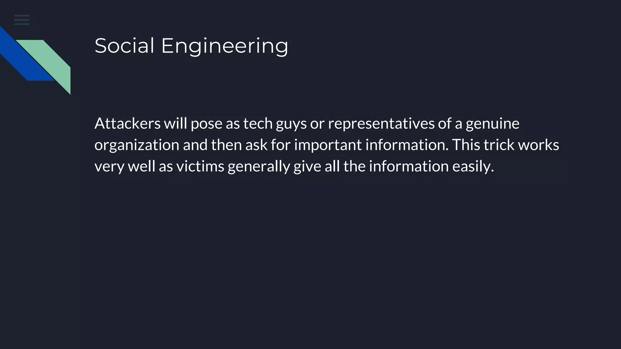 Social Engineering
Attackers will pose as tech guys or representatives of a genuine
organization and then ask for important information. This trick works
very well as victims generally give all the information easily.
 