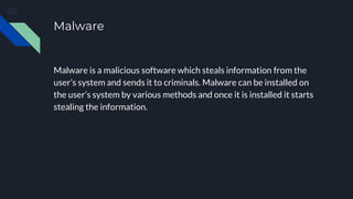 Malware
Malware is a malicious software which steals information from the
user’s system and sends it to criminals. Malware can be installed on
the user’s system by various methods and once it is installed it starts
stealing the information.
 