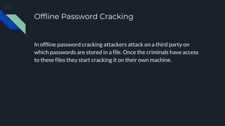 Offline Password Cracking
In offline password cracking attackers attack on a third party on
which passwords are stored in a file. Once the criminals have access
to these files they start cracking it on their own machine.
 