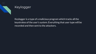 Keylogger
Keylogger is a type of a malicious program which tracks all the
keystrokes of the user’s system. Everything that user type will be
recorded and then sent to the attackers.
 