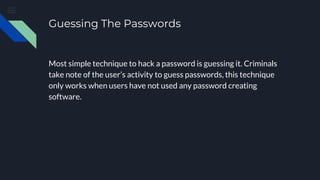 Guessing The Passwords
Most simple technique to hack a password is guessing it. Criminals
take note of the user’s activity to guess passwords, this technique
only works when users have not used any password creating
software.
 