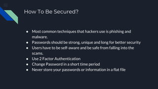 How To Be Secured?
● Most common techniques that hackers use is phishing and
malware.
● Passwords should be strong, unique and long for better security
● Users have to be self-aware and be safe from falling into the
scams.
● Use 2 Factor Authentication
● Change Password in a short time period
● Never store your passwords or information in a flat file
 