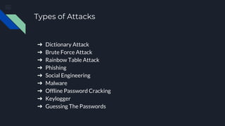 Types of Attacks
➔ Dictionary Attack
➔ Brute Force Attack
➔ Rainbow Table Attack
➔ Phishing
➔ Social Engineering
➔ Malware
➔ Offline Password Cracking
➔ Keylogger
➔ Guessing The Passwords
 