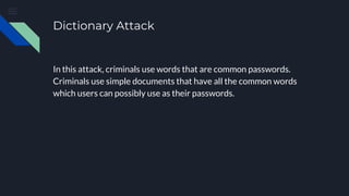 Dictionary Attack
In this attack, criminals use words that are common passwords.
Criminals use simple documents that have all the common words
which users can possibly use as their passwords.
 