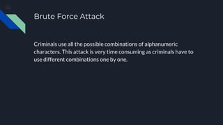 Brute Force Attack
Criminals use all the possible combinations of alphanumeric
characters. This attack is very time consuming as criminals have to
use different combinations one by one.
 