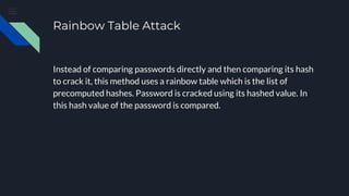 Rainbow Table Attack
Instead of comparing passwords directly and then comparing its hash
to crack it, this method uses a rainbow table which is the list of
precomputed hashes. Password is cracked using its hashed value. In
this hash value of the password is compared.
 