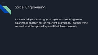 Social Engineering
Attackers will pose as tech guys or representatives of a genuine
organization and then ask for important information. This trick works
very well as victims generally give all the information easily.
 
