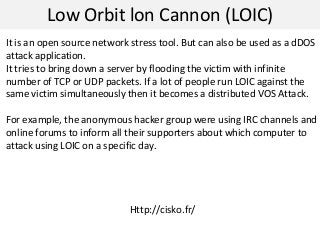 Low Orbit lon Cannon (LOIC)
It is an open source network stress tool. But can also be used as a dDOS
attack application.
It tries to bring down a server by flooding the victim with infinite
number of TCP or UDP packets. If a lot of people run LOIC against the
same victim simultaneously then it becomes a distributed VOS Attack.
For example, the anonymous hacker group were using IRC channels and
online forums to inform all their supporters about which computer to
attack using LOIC on a specific day.
Http://cisko.fr/
 