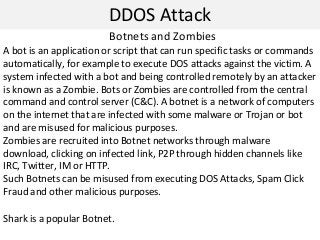 DDOS Attack
Botnets and Zombies
A bot is an application or script that can run specific tasks or commands
automatically, for example to execute DOS attacks against the victim. A
system infected with a bot and being controlled remotely by an attacker
is known as a Zombie. Bots or Zombies are controlled from the central
command and control server (C&C). A botnet is a network of computers
on the internet that are infected with some malware or Trojan or bot
and are misused for malicious purposes.
Zombies are recruited into Botnet networks through malware
download, clicking on infected link, P2P through hidden channels like
IRC, Twitter, IM or HTTP.
Such Botnets can be misused from executing DOS Attacks, Spam Click
Fraud and other malicious purposes.
Shark is a popular Botnet.
 