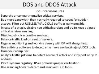DOS and DDOS Attack
Countermeasures
Separate or compartmentalize critical services.
Buy more bandwidth then normally required to count for sudden
attacks. Filter out USELESS/MALICIOUS traffic as early possible.
In case of a attack, disable non critical services and try to keep at least
critical services running.
Disable publicly accessible services.
Balance traffic load on a set of servers.
Regular monitoring and working closely with ISP will always help.
Use antivirus software to detect an remove any bot/trajan/dDOS tools
from your computer.
Analyze traffic patterns to detect source of attack and it by port or by IP
address.
Patch systems regularly. IPSec provides proper verification.
Use scanning tools to detect and remove DDOS tools.
 