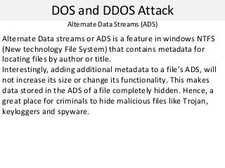 DOS and DDOS Attack
Alternate Data streams or ADS is a feature in windows NTFS
(New technology File System) that contains metadata for
locating files by author or title.
Interestingly, adding additional metadata to a file’s ADS, will
not increase its size or change its functionality. This makes
data stored in the ADS of a file completely hidden. Hence, a
great place for criminals to hide malicious files like Trojan,
keyloggers and spyware.
Alternate Data Streams (ADS)
 