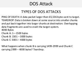 DOS Attack
TYPES OF DOS ATTACKS
PING OF DEATH: A data packet larger then 65,536 bytes sent to target.
TEARDROP: Data is broken down at some source into smaller chunks
and put back together into larger chunks at destination. Overlapping
data fragments are used to crash the target system.
4000 Bytes
Chunk A: 1—1500 bytes
Chunk B: 1501 – 3000 bytes
Chunk C: 3001 – 4000 bytes
What happens when chunk B is carrying 1499-2999 and Chunk C
carrying 2999 – 4000 bytes? Teardrop.
 