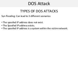 DOS Attack
TYPES OF DOS ATTACKS
Syn Flooding: Can lead to 3 different scenarios:
• The spoofed IP address does not exist.
• The Spoofed IP address exists.
• The spoofed IP address is a system within the victim network.
 
