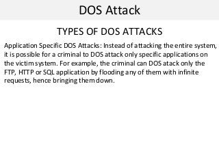 DOS Attack
TYPES OF DOS ATTACKS
Application Specific DOS Attacks: Instead of attacking the entire system,
it is possible for a criminal to DOS attack only specific applications on
the victim system. For example, the criminal can DOS atack only the
FTP, HTTP or SQL application by flooding any of them with infinite
requests, hence bringing them down.
 