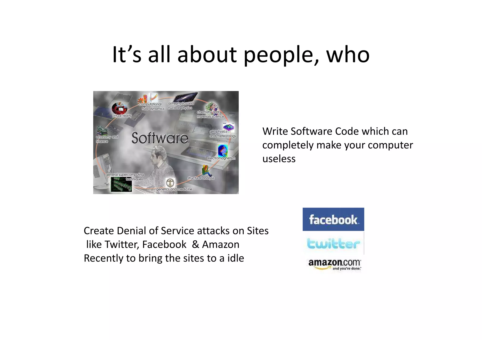 It’s all about people, who

                                       Write Software Code which can
                                       completely make your computer
                                       useless




Create Denial of Service attacks on Sites
like Twitter, Facebook & Amazon
Recently to bring the sites to a idle
 
