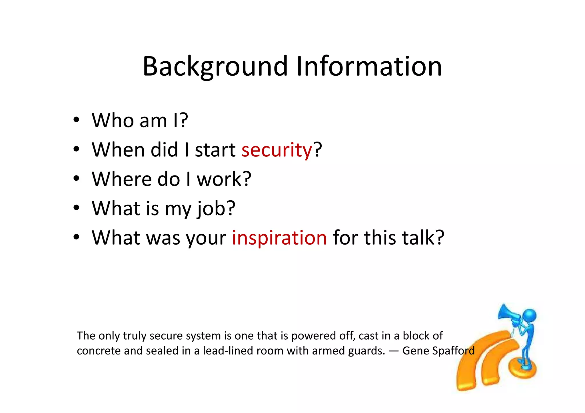 Background Information
•   Who am I?
•   When did I start security?
•   Where do I work?
•   What is my job?
•   What was your inspiration for this talk?



The only truly secure system is one that is powered off, cast in a block of
concrete and sealed in a lead-lined room with armed guards. — Gene Spafford
 