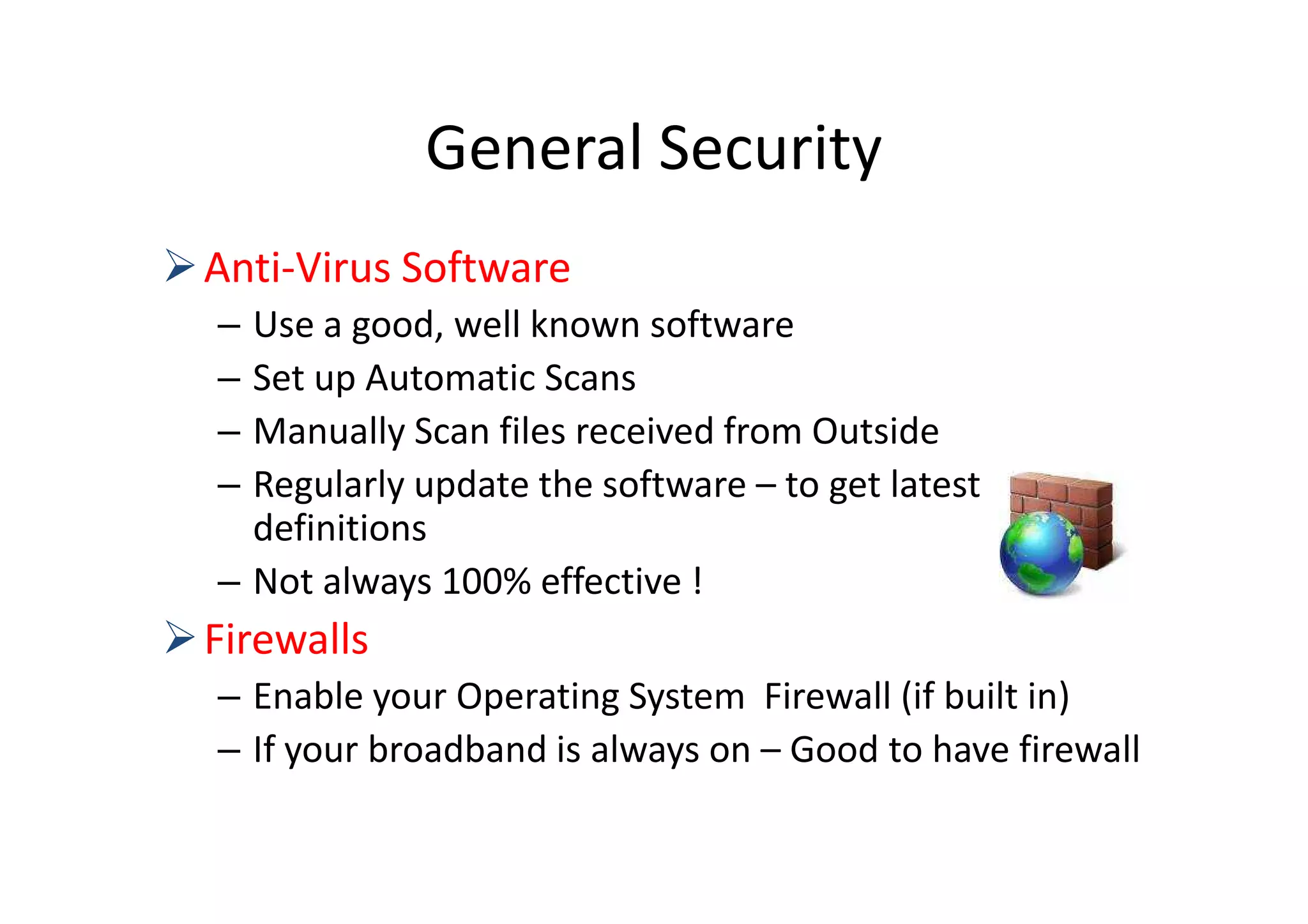 General Security
Anti-Virus Software
– Use a good, well known software
– Set up Automatic Scans
– Manually Scan files received from Outside
– Regularly update the software – to get latest
  definitions
– Not always 100% effective !
Firewalls
– Enable your Operating System Firewall (if built in)
– If your broadband is always on – Good to have firewall
 