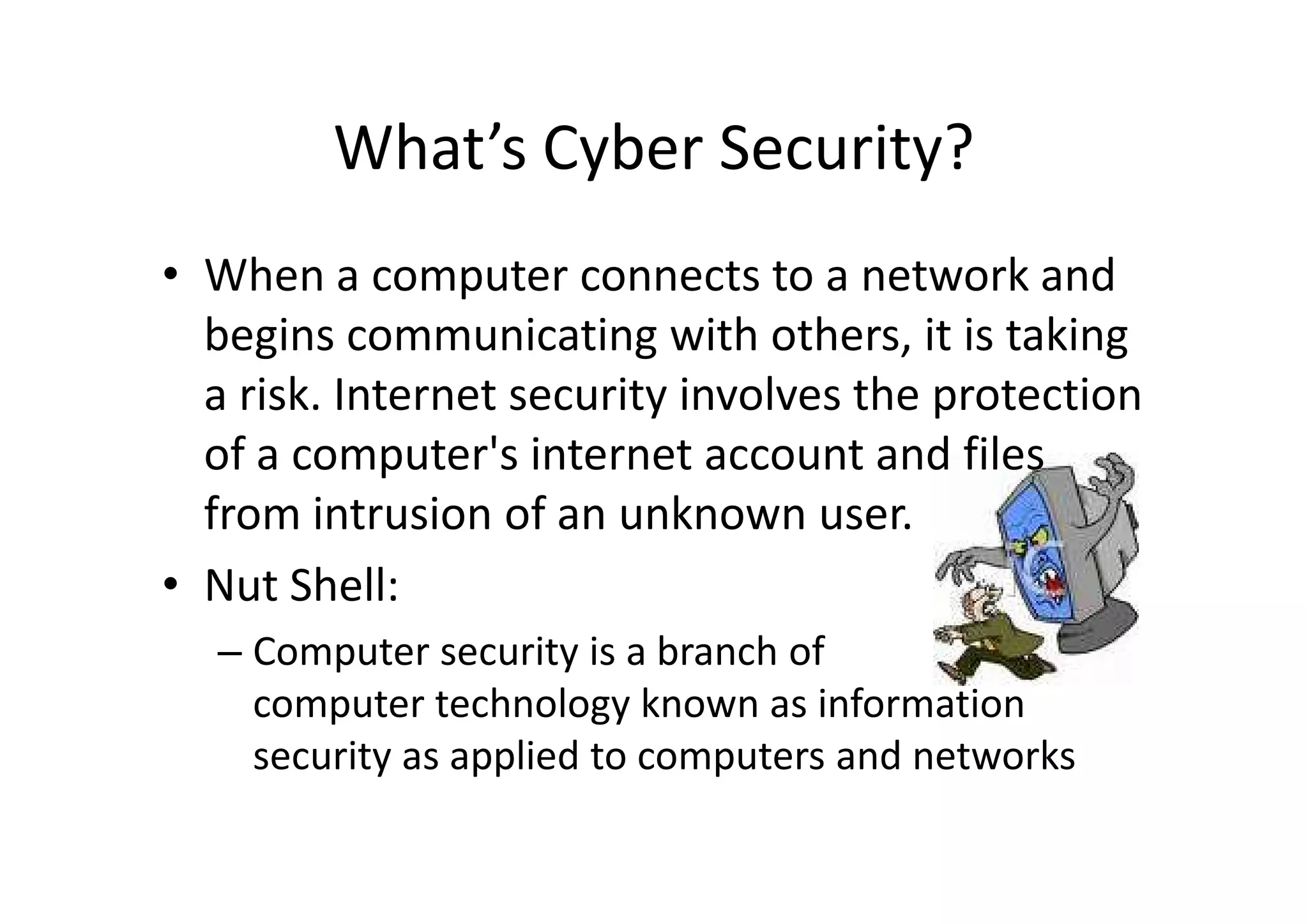 What’s Cyber Security?
• When a computer connects to a network and
  begins communicating with others, it is taking
  a risk. Internet security involves the protection
  of a computer's internet account and files
  from intrusion of an unknown user.
• Nut Shell:
  – Computer security is a branch of
    computer technology known as information
    security as applied to computers and networks
 