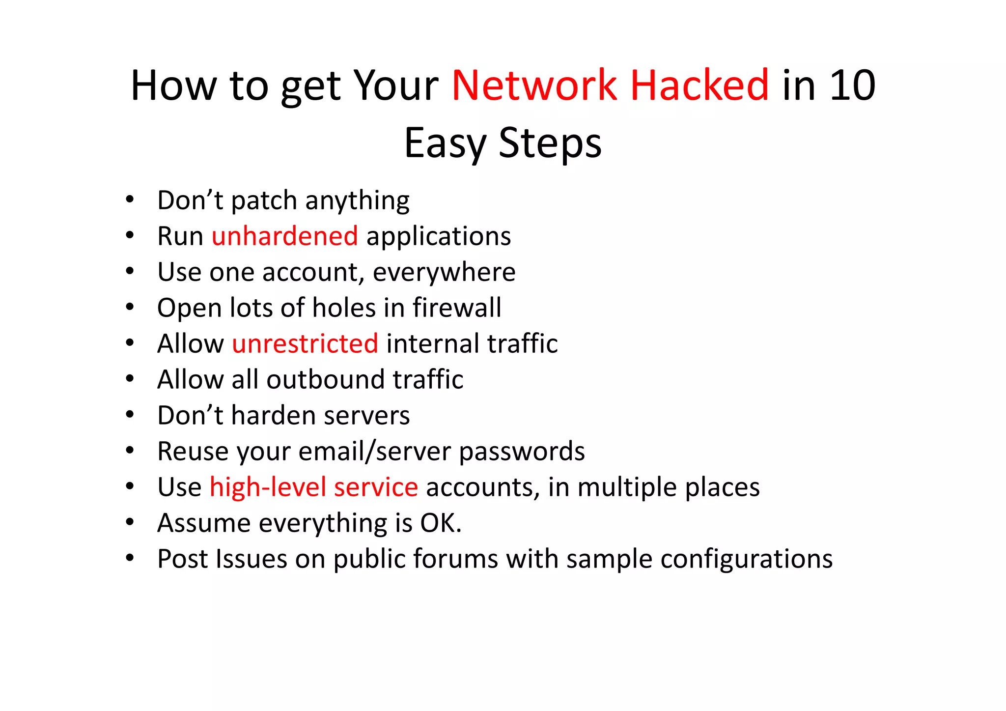 How to get Your Network Hacked in 10
             Easy Steps
•   Don’t patch anything
•   Run unhardened applications
•   Use one account, everywhere
•   Open lots of holes in firewall
•   Allow unrestricted internal traffic
•   Allow all outbound traffic
•   Don’t harden servers
•   Reuse your email/server passwords
•   Use high-level service accounts, in multiple places
•   Assume everything is OK.
•   Post Issues on public forums with sample configurations
 