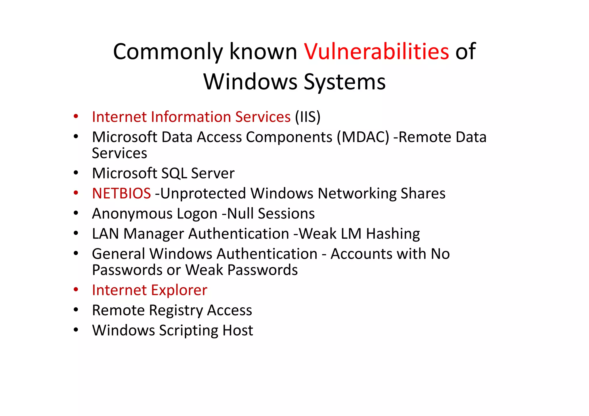 Commonly known Vulnerabilities of
           Windows Systems
• Internet Information Services (IIS)
• Microsoft Data Access Components (MDAC) -Remote Data
  Services
• Microsoft SQL Server
• NETBIOS -Unprotected Windows Networking Shares
• Anonymous Logon -Null Sessions
• LAN Manager Authentication -Weak LM Hashing
• General Windows Authentication - Accounts with No
  Passwords or Weak Passwords
• Internet Explorer
• Remote Registry Access
• Windows Scripting Host
 