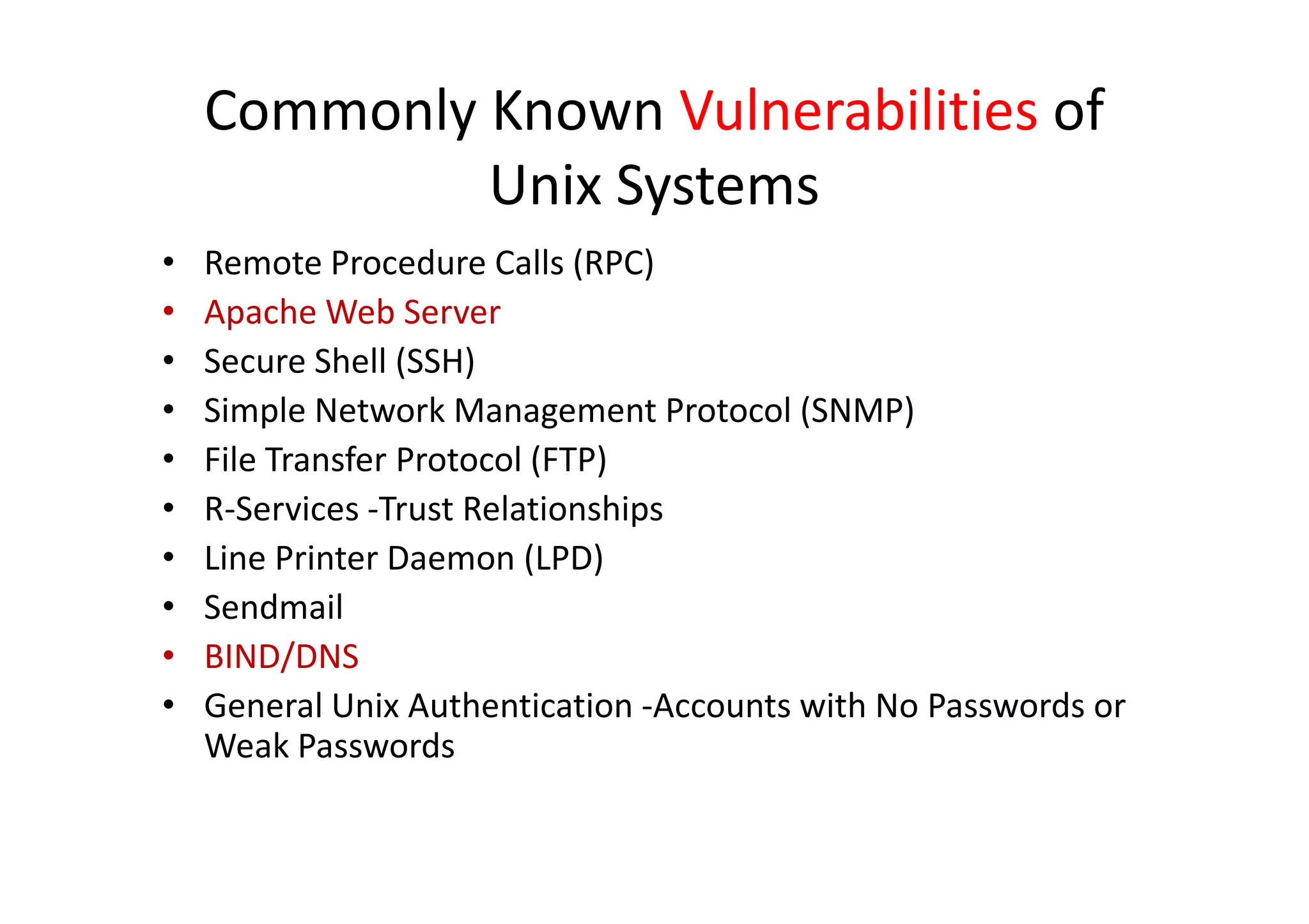 Commonly Known Vulnerabilities of
             Unix Systems
•   Remote Procedure Calls (RPC)
•   Apache Web Server
•   Secure Shell (SSH)
•   Simple Network Management Protocol (SNMP)
•   File Transfer Protocol (FTP)
•   R-Services -Trust Relationships
•   Line Printer Daemon (LPD)
•   Sendmail
•   BIND/DNS
•   General Unix Authentication -Accounts with No Passwords or
    Weak Passwords
 