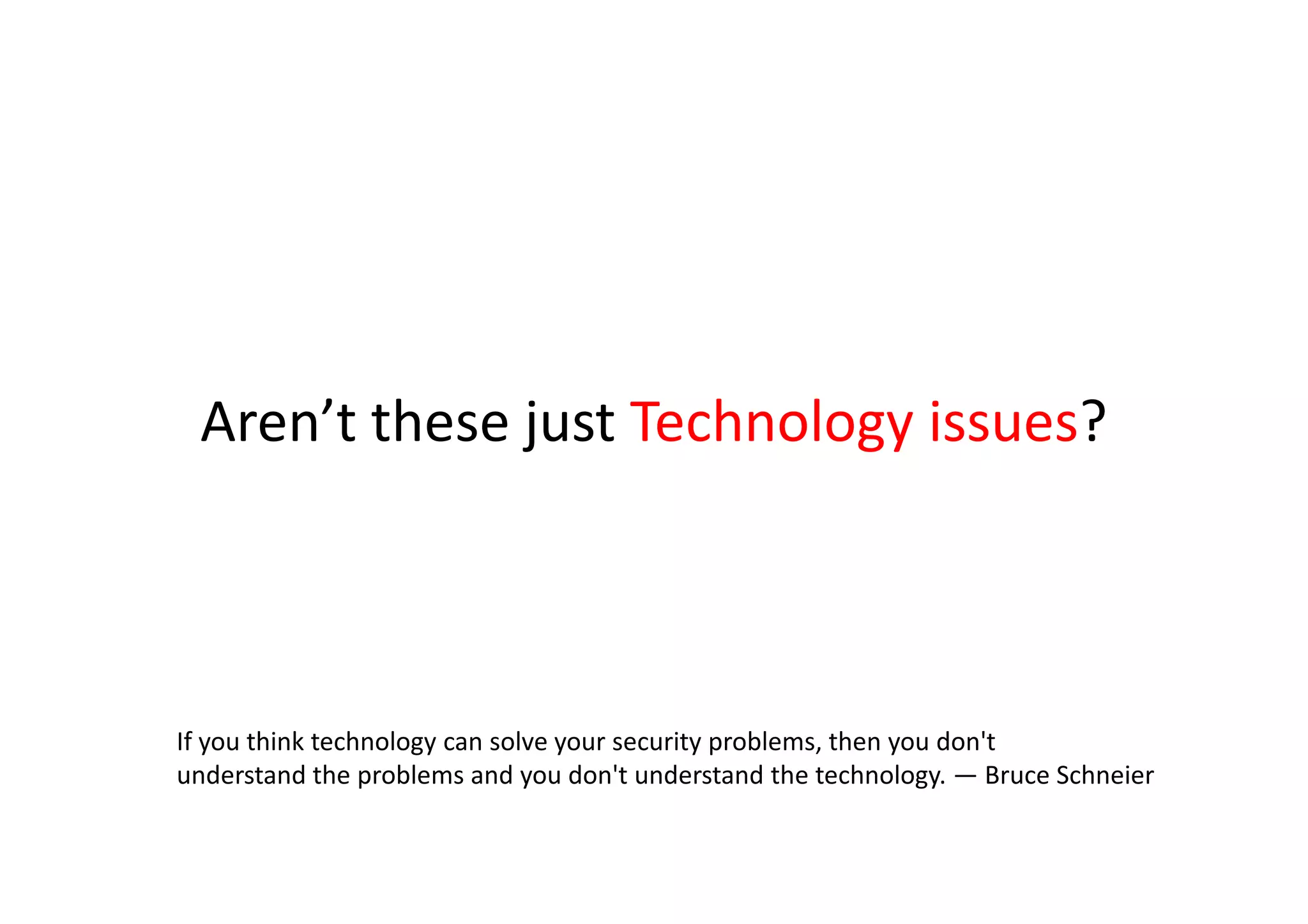 Aren’t these just Technology issues?



If you think technology can solve your security problems, then you don't
understand the problems and you don't understand the technology. — Bruce Schneier
 