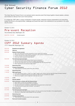 2nd Annual

Cyber Security Finance Forum 2012

The Cyber Security Finance Forum is an exclusive senior executive event that brings together industry leaders, advisers
and investors to discuss how to win more business.

In a single day, CSFF offers a unique combination of expert panels, individual company presentations and networking
breaks that focus on the opportunities, challenges and issues that need to be understood to be successful in the cyber
security sector.


October 15, 2012

Pre-event Reception
The University Club, Washington, DC
06:00 PM - 07:30 pm      Cocktail reception




October 16, 2012

CSFF 2012 Summary Agenda
1777 F Street NW, Washington, DC

08:00 AM       Breakfast and registration
09:00 AM       Welcome
09:05 AM       Market & Trends overview:
                •	 Why is the Cyber Security sector attracting so much interest from investors
                •	 What are the industry’s unique features compared to other sectors in the Security space?
                •	 In which verticals is the funding being allocated?
                •	 What does recent transaction activity tell us?
09:25 AM       The US Government and Cyber:
                •	 How is the US Government shaping Cyber Security investment?
                •	 What are the priority areas and where are budgets being allocated?
                •	 How can the private sector work more successfully/effectively with the government?
                •	 Which departments and institutions really matter?
10.00 AM       Networking break
10:15 AM       Company presentations:
                •	 Three individual companies present their cyber solutions
11:15 AM       Networking break
11:30 AM       M&A expert panel:
                •	 Is the Cyber Security sector a “buyer” or a “seller” market at the moment, and how does this impact the level of activity?
                •	 How does the budget/financial/economic landscape affect the way companies are valued?
                •	 What can we expect in terms of deal flow in the next year or so?
12:30 PM       Lunch
01:30 PM       Keynote address
02:00 PM       How to structure a contract with the US government:
                •	 What makes a contract bid more likely to succeed?
                •	 What is the government looking for from its suppliers?
                •	 Are cyber procurement contracts any different from other government contract bids?
                •	 Financing long-term government contracts – who does it?
03:00 PM       Networking break
03:15 PM       The UK Government and Cyber:
                •	 How do UK Cyber Security priorities compare to US ones, and how does this reflect in the budget allocation?
                •	 What level of collaboration exists between the two countries?
03:45 PM       Networking break
04:00 PM       Company presentations:
                •	 Three individual companies present their cyber solutions
05:00 PM       Post-event Cocktail reception


                                                                        2
 