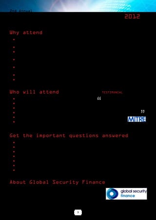 2nd Annual

Cyber Security Finance Forum 2012

Why attend
   ■■   Gain direct access to senior corporate executives, institutional investors,
        advisors and government officials active in the cyber security industry
   ■■   Network with an unrivalled group of senior decision-makers in a discrete but informal setting
   ■■   Hear directly from government officials about where business opportunities exist
        in the public sector and how they can be turned into new business
   ■■   Attend corporate presentations to understand the latest technologies
        and solutions that are being launched in the market
   ■■   Listen to experts discuss current market trends, M&A and
        investment activity, valuation and industry projections
   ■■   Discuss deals and business partnerships in an informal and discrete environment
   ■■   Build long-lasting relationships with influential business leaders




Who will attend                                                                       TESTIMONIAL

   ■■
   ■■
   ■■
        Corporate CEOs & CFOs
        Venture Capital & Private Equity investors
        Financial and legal advisors
                                                                               “      The Cyber Security Finance Forum is
                                                                                      an excellent opportunity to meet and
                                                                                      exchange ideas with innovators of
                                                                                      some of the latest technologies as well


                                                                                                                        ”
   ■■   Other institutional investors                                                 as a good opportunity to network.

   ■■   Government officials                                                          Armand Kinslow
   ■■   Corporate M&A officers                                                        MITRE Corporation




Get the important questions answered
   ■■   How does the budget/financial/economic landscape affect the way companies are valued?
   ■■   Why is the Cyber Security sector attracting so much interest from investors
   ■■   What are the priority areas for the US government and where are budgets being allocated?
   ■■   How can the private sector work more successfully/effectively with the government?
   ■■   Which government departments and institutions really matter?
   ■■   What level of collaboration exists between the US and other countries?
   ■■   What can we expect in terms of deal flow in the next year or so?



About Global Security Finance
Global Security Finance, the online daily business news and data service, is the
leading independent source of information about the cyber, physical and identity
security and defense sectors. www.globalsecurityfinance.com

Global Security Finance organizes the Cyber Security Finance Forum and the
Homeland Security Finance Forum.

                                                              3
 