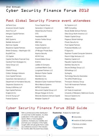 2nd Annual

Cyber Security Finance Forum 2012

Past Global Security Finance event attendees
AirPatrol Corp                                                                     Focus Capital Group                      NL Systems LLC
America’s Growth Capital                                                           Generation 3 Capital LLC                 NMR Consulting
Arent Fox LLP                                                                      Global Security Finance                  Novak Biddle Venture Partners
Arlington Capital Partners                                                         GTS                                      Olive Group North America LLC
Avascent                                                                           Headwaters MB                            Paladin Capital Group
BAE Systems                                                                        Hudson Fairfax Group                     Pegasus Global Holdings
Battelle Ventures LP                                                               IBM Corp                                 Privato Security Inc
Behrman Capital                                                                    InZero Systems                           Post Capital Partners
Bluestone Capital Partners                                                         Imperial Capital LLC                     Protected Mobility LLC
British Embassy – Washington DC                                                    JP Morgan Private Bank                   R Signia Inc
BuySAFE Inc                                                                        Kaprica Security                         Raytheon Trusted Computer Solutions
C5 Capital                                                                         KEYW Corp                                Razor’s Edge Ventures LLC
Capital One Bank Financial Corp                                                    KranemXalted Group                       Relativity Capital LLC
Cardinal Point Strategies Inc                                                      Kroll Inc                                Republic Capital Access
Cerca Group LLC                                                                    Laidlaw & Company                        SeeView Security Inc
CESG                                                                               Lockheed Martin Corp                     Secure Strategy Group LLC
Chertoff Group                                                                     Longstreet Partners LLC                  SGHoldings LLC
Coldon Strategic Advisors                                                          Madison Parker Capital                   Syntegrity
Core Capital Partners                                                              Mandiant Corp                            Technology Security Associates
CyberSolv International LLC                                                        MarkMonitor Inc                          The SPECTRUM Group
Department of Homeland Security                                                    Maryland Cyber Investment Partners       Thompson Advisory Group
Dispersive Solutions Inc                                                           Mind-Alliance Systems                    Torch Hill Investment Partners
Dorsey & Whitney LLP                                                               MITRE Corporation                        Triumfant Inc
Egis Capital Partners                                                              Monument Capital Group LLC               UK Trade & Investment
England & Co                                                                       Morgan Keegan & Co Inc                   University of Maryland, Baltimore County
Ernst & Young LLP                                                                  Motorola Solutions Venture Capital       Viscount Systems Inc
Federal Systems                                                                    Multiplier Capital LP                    Williams Mullen




Cyber Security Finance Forum 2012 Guide
 2nd Annual                                                     With a printed and online distribution       Readership: Analysis by reader type
                                                                of more than 5,000 readers, no other
 Cyber Security Finance Forum 2012
 October 15 & 16                              Washington, DC




                                                                publication in the cyber security                 8%                     Corporates
                                                                sector offers a more targeted                  10%
                                                                audience. Increase your visibility and                     42%           Investors & Debt providers
                                                                promote your company in this highly
                                                                sought after annual guide that is used                                   Services providers
                                                                as a reference source in the industry          40%
 $13.8bn               $61.6bn                Meet the
                                                                                                                                         Governments
                                                                for months after the event has ended.
 invested in private   of cyber security      decision-makers
 cyber security        M&A deals transacted   at CSFF.
 companies in 2011     in 2011




                                                                                                         4
 