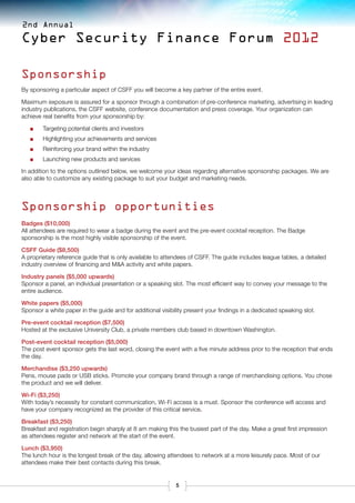 2nd Annual

Cyber Security Finance Forum 2012

Sponsorship
By sponsoring a particular aspect of CSFF you will become a key partner of the entire event.

Maximum exposure is assured for a sponsor through a combination of pre-conference marketing, advertising in leading
industry publications, the CSFF website, conference documentation and press coverage. Your organization can
achieve real benefits from your sponsorship by:

   ■■   Targeting potential clients and investors
   ■■   Highlighting your achievements and services
   ■■   Reinforcing your brand within the industry
   ■■   Launching new products and services

In addition to the options outlined below, we welcome your ideas regarding alternative sponsorship packages. We are
also able to customize any existing package to suit your budget and marketing needs.




Sponsorship opportunities
Badges ($10,000)
All attendees are required to wear a badge during the event and the pre-event cocktail reception. The Badge
sponsorship is the most highly visible sponsorship of the event.

CSFF Guide ($8,500)
A proprietary reference guide that is only available to attendees of CSFF. The guide includes league tables, a detailed
industry overview of financing and M&A activity and white papers.

Industry panels ($5,000 upwards)
Sponsor a panel, an individual presentation or a speaking slot. The most efficient way to convey your message to the
entire audience.

White papers ($5,000)
Sponsor a white paper in the guide and for additional visibility present your findings in a dedicated speaking slot.

Pre-event cocktail reception ($7,500)
Hosted at the exclusive University Club, a private members club based in downtown Washington.

Post-event cocktail reception ($5,000)
The post event sponsor gets the last word, closing the event with a five minute address prior to the reception that ends
the day.

Merchandise ($3,250 upwards)
Pens, mouse pads or USB sticks. Promote your company brand through a range of merchandising options. You chose
the product and we will deliver.

Wi-Fi ($3,250)
With today’s necessity for constant communication, Wi-Fi access is a must. Sponsor the conference wifi access and
have your company recognized as the provider of this critical service.

Breakfast ($3,250)
Breakfast and registration begin sharply at 8 am making this the busiest part of the day. Make a great first impression
as attendees register and network at the start of the event.

Lunch ($3,950)
The lunch hour is the longest break of the day, allowing attendees to network at a more leisurely pace. Most of our
attendees make their best contacts during this break.


                                                             5
 