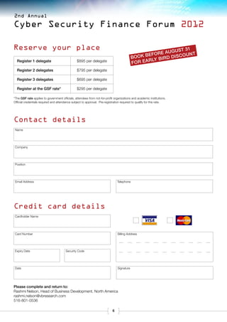 2nd Annual

Cyber Security Finance Forum 2012

Reserve your place                                                                                              31
                                                                                                    o re August unt
                                                                                            Book befy bird disco
  Register 1 delegate                           $895 per delegate
                                                                                            for earl
  Register 2 delegates                          $795 per delegate

  Register 3 delegates                          $695 per delegate

  Register at the GSF rate*                     $295 per delegate

*The GSF rate applies to government officials, attendees from not-for-profit organizations and academic institutions.  
Official credentials required and attendance subject to approval. Pre-registration required to qualify for this rate.




Contact details
 Name




Company




Position




 Email Address                                                                  Telephone




Credit card details
Cardholder Name




Card Number                                                                     Billing Address




Expiry Date                             Security Code




Date                                                                            Signature




Please complete and return to:
Rashmi Nelson, Head of Business Development, North America
rashmi.nelson@vbresearch.com
516-801-0536

                                                                            6
 
