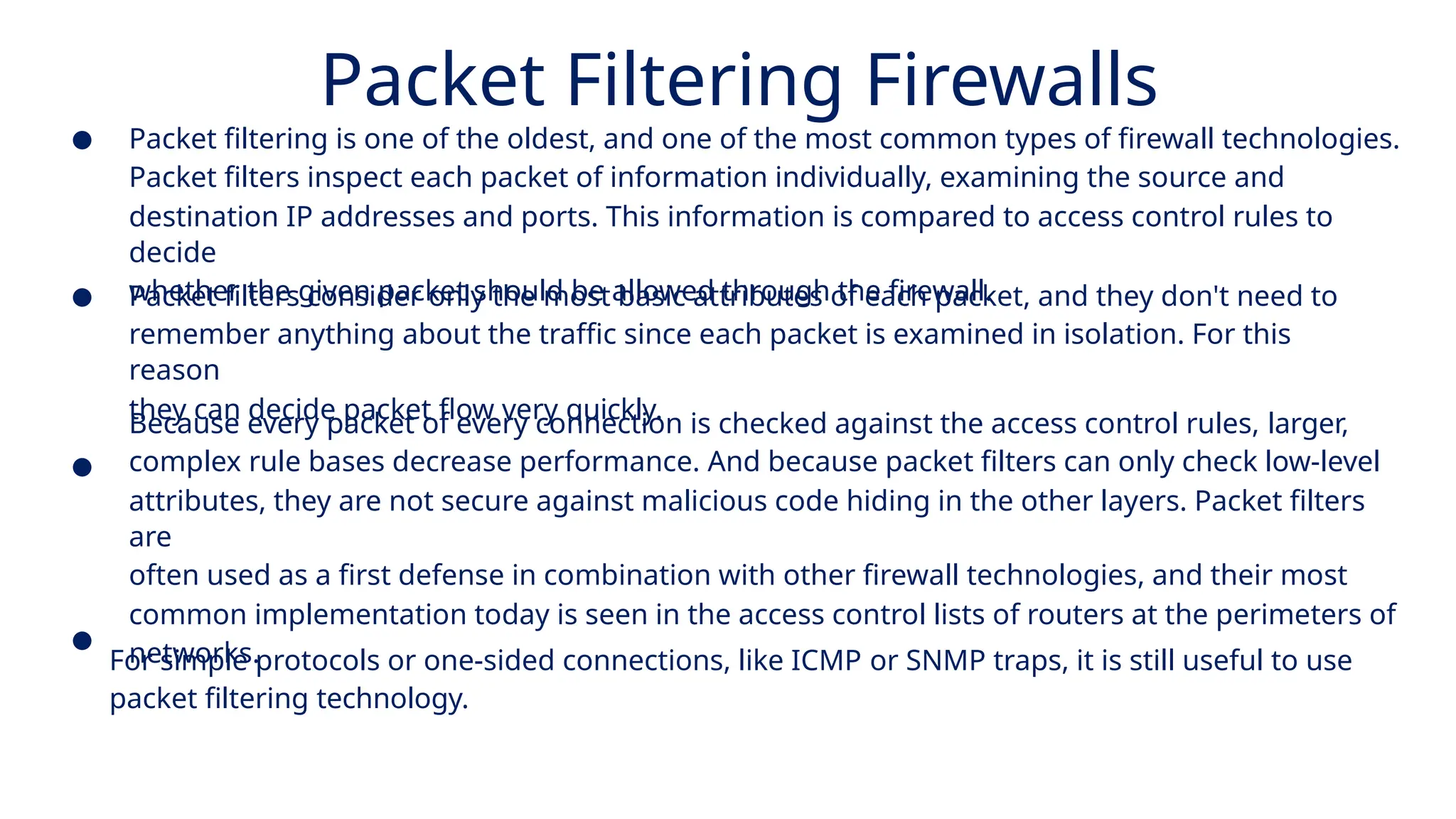 Packet Filtering Firewalls
● Packet filtering is one of the oldest, and one of the most common types of firewall technologies.
Packet filters inspect each packet of information individually, examining the source and
destination IP addresses and ports. This information is compared to access control rules to
decide
whether the given packet should be allowed through the firewall.
●
●
Packet filters consider only the most basic attributes of each packet, and they don't need to
remember anything about the traffic since each packet is examined in isolation. For this
reason
they can decide packet flow very quickly.
Because every packet of every connection is checked against the access control rules, larger,
complex rule bases decrease performance. And because packet filters can only check low-level
attributes, they are not secure against malicious code hiding in the other layers. Packet filters
are
often used as a first defense in combination with other firewall technologies, and their most
common implementation today is seen in the access control lists of routers at the perimeters of
networks.
●
For simple protocols or one-sided connections, like ICMP or SNMP traps, it is still useful to use
packet filtering technology.
 