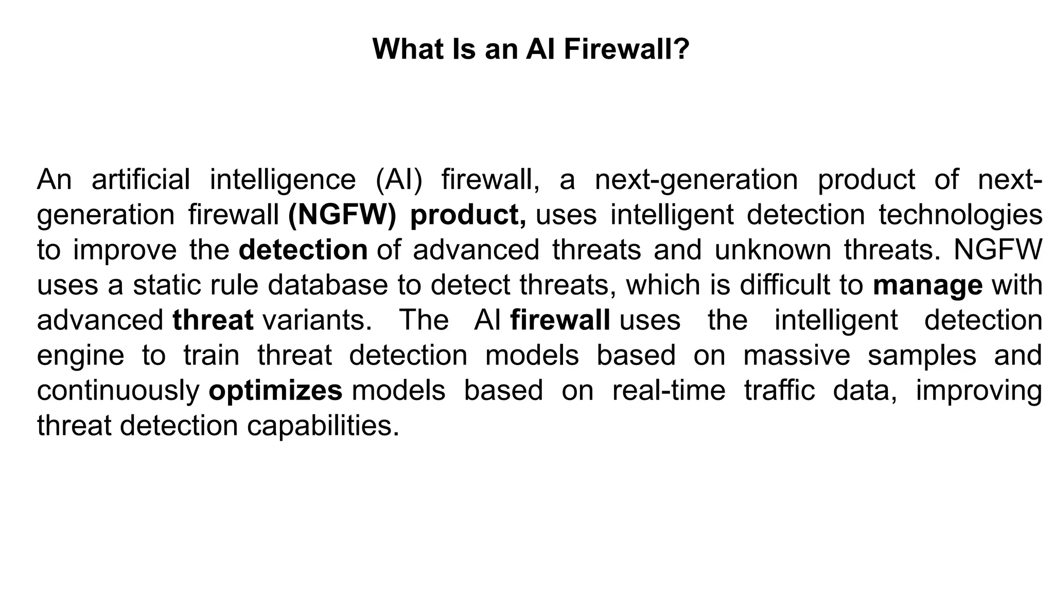 – For drafting security
policies
Zwicky
– BugTraq
– Security
Focus
What Is an AI Firewall?
An artificial intelligence (AI) firewall, a next-generation product of next-
generation firewall (NGFW) product, uses intelligent detection technologies
to improve the detection of advanced threats and unknown threats. NGFW
uses a static rule database to detect threats, which is difficult to manage with
advanced threat variants. The AI ​
​
firewall uses the intelligent detection
engine to train threat detection models based on massive samples and
continuously optimizes models based on real-time traffic data, improving
threat detection capabilities.
 