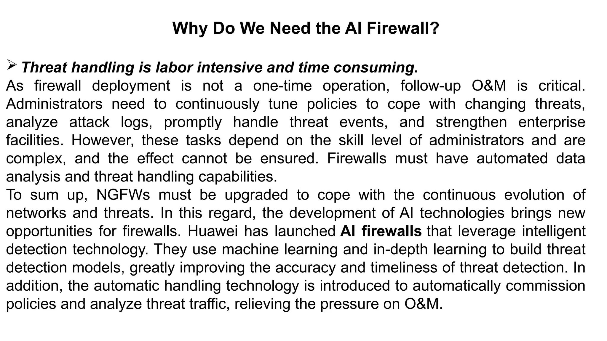 – For drafting security
policies
Zwicky
– BugTraq
– Security
Focus
Why Do We Need the AI Firewall?
Threat handling is labor intensive and time consuming.
As firewall deployment is not a one-time operation, follow-up O&M is critical.
Administrators need to continuously tune policies to cope with changing threats,
analyze attack logs, promptly handle threat events, and strengthen enterprise
facilities. However, these tasks depend on the skill level of administrators and are
complex, and the effect cannot be ensured. Firewalls must have automated data
analysis and threat handling capabilities.
To sum up, NGFWs must be upgraded to cope with the continuous evolution of
networks and threats. In this regard, the development of AI technologies brings new
opportunities for firewalls. Huawei has launched AI firewalls that leverage intelligent
detection technology. They use machine learning and in-depth learning to build threat
detection models, greatly improving the accuracy and timeliness of threat detection. In
addition, the automatic handling technology is introduced to automatically commission
policies and analyze threat traffic, relieving the pressure on O&M.
 