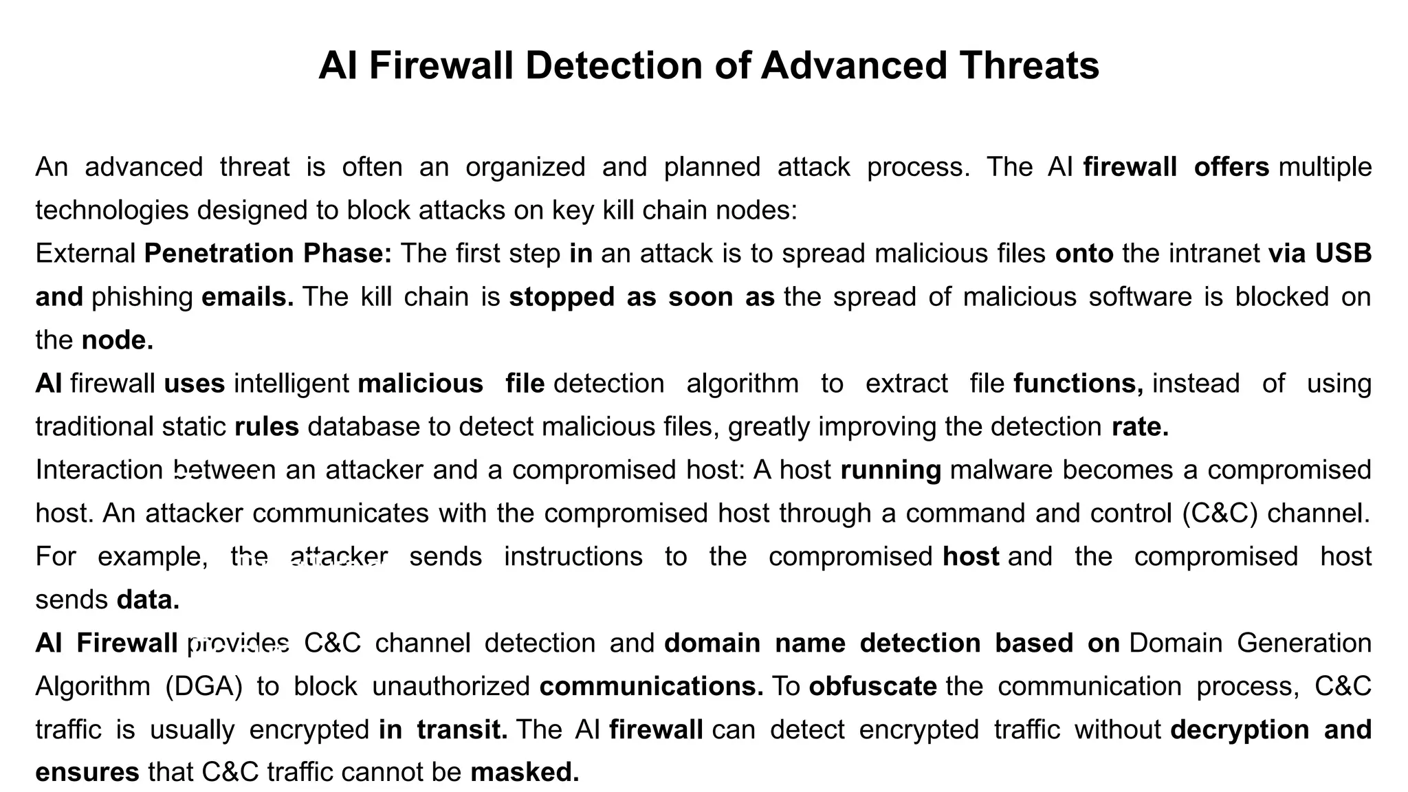 An advanced threat is often an organized and planned attack process. The AI ​
​
firewall offers multiple
technologies designed to block attacks on key kill chain nodes:
External Penetration Phase: The first step in an attack is to spread malicious files onto the intranet via USB
and phishing emails. The kill chain is stopped as soon as the spread of malicious software is blocked on
the node.
AI firewall uses intelligent malicious file detection algorithm to extract file functions, instead of using
traditional static rules database to detect malicious files, greatly improving the detection rate.
Interaction between an attacker and a compromised host: A host running malware becomes a compromised
host. An attacker communicates with the compromised host through a command and control (C&C) channel.
For example, the attacker sends instructions to the compromised host and the compromised host
sends data.
AI Firewall provides C&C channel detection and domain name detection based on Domain Generation
Algorithm (DGA) to block unauthorized communications. To obfuscate the communication process, C&C
traffic is usually encrypted in transit. The AI ​
​
firewall can detect encrypted traffic without decryption and
ensures that C&C traffic cannot be masked.– For drafting security policies
Zwicky
– BugTraq
– Security
Focus
AI Firewall Detection of Advanced Threats
 